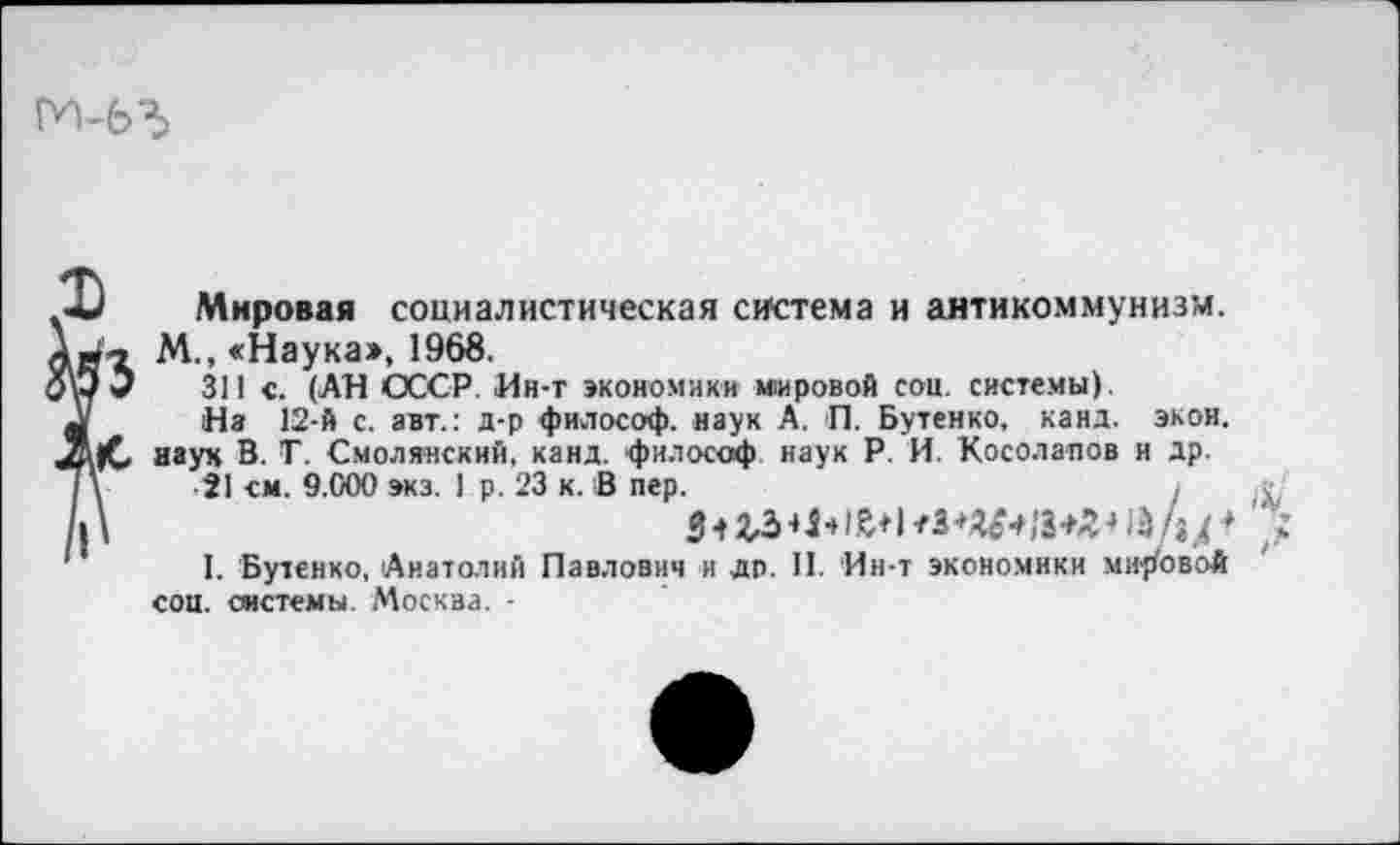 ﻿Мировая социалистическая система и антикоммунизм. М., «Наука», 1968.
311 с. (АН СССР. Ин-т экономики мировой соц. системы).
Нз 12-й с. авт.: д-р философ, наук А. П. Бутенко, канд. экон, наук В. Г. Смолянский, канд. философ наук Р. И. Косолапов и др.
21 см. 9.000 экз. 1 р. 23 к. В пер.
$ 1 гз«ы й« I «зц+я -»А (♦
I. Бутенко, Анатолий Павлович и др. II. Ин-т экономики мировой соц. системы. Москва. -